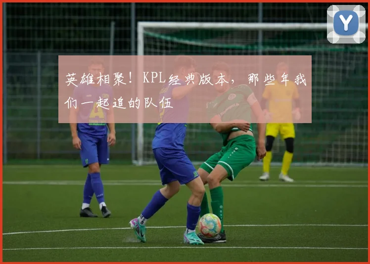 英雄相聚！KPL经典版本，那些年我们一起追的队伍