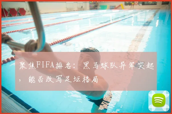 聚焦FIFA排名:黑马球队异军突起,能否改写足坛格局