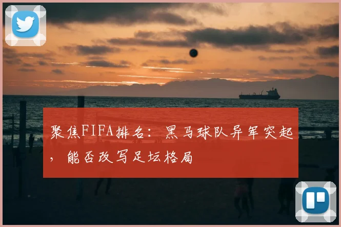 聚焦FIFA排名:黑马球队异军突起,能否改写足坛格局