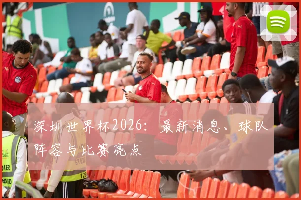 深圳世界杯2026:最新消息、球队阵容与比赛亮点