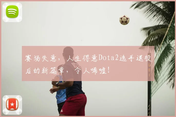赛场失意，人生得意Dota2选手退役后的新篇章，令人唏嘘！