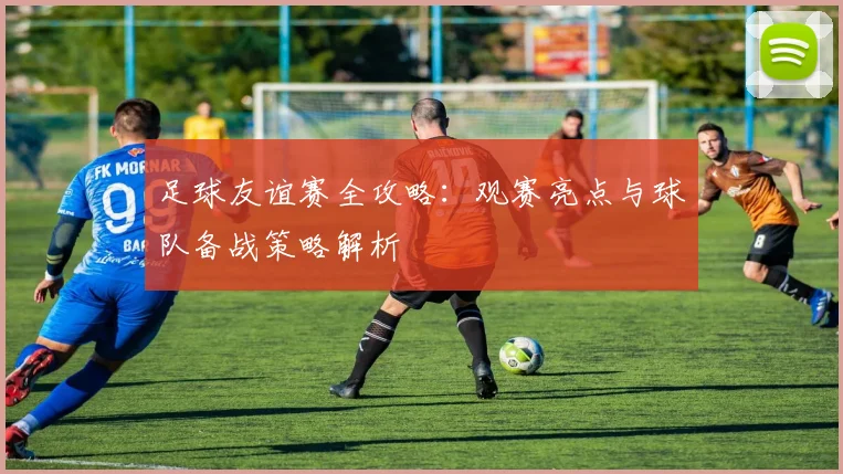 足球友谊赛全攻略：观赛亮点与球队备战策略解析