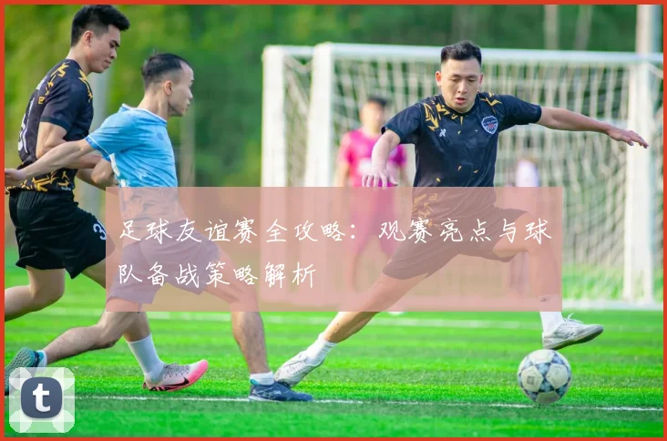 足球友谊赛全攻略：观赛亮点与球队备战策略解析